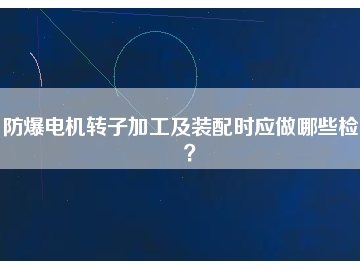 防爆電機(jī)轉(zhuǎn)子加工及裝配時(shí)應(yīng)做哪些檢查？