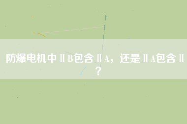 防爆電機中ⅡB包含ⅡA，還是ⅡA包含ⅡB？