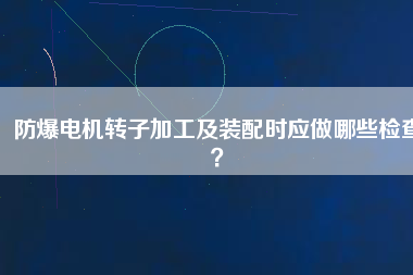 防爆電機(jī)轉(zhuǎn)子加工及裝配時(shí)應(yīng)做哪些檢查？